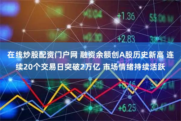 在线炒股配资门户网 融资余额创A股历史新高 连续20个交易日突破2万亿 市场情绪持续活跃
