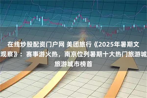 在线炒股配资门户网 美团旅行《2025年暑期文旅消费观察》：赛事游火热，南京位列暑期十大热门旅游城市榜首