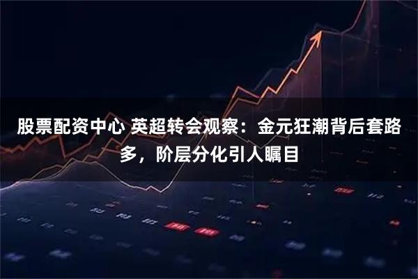 股票配资中心 英超转会观察：金元狂潮背后套路多，阶层分化引人瞩目