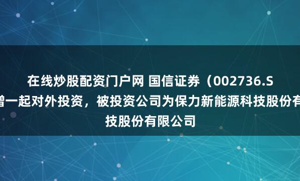 在线炒股配资门户网 国信证券（002736.SZ）新增一起对外投资，被投资公司为保力新能源科技股份有限公司