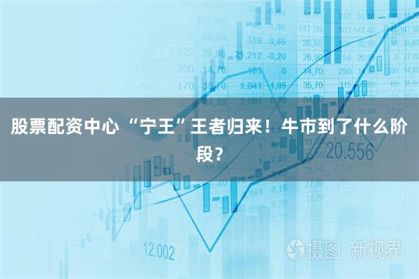 股票配资中心 “宁王”王者归来！牛市到了什么阶段？