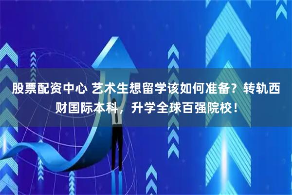 股票配资中心 艺术生想留学该如何准备？转轨西财国际本科，升学全球百强院校！