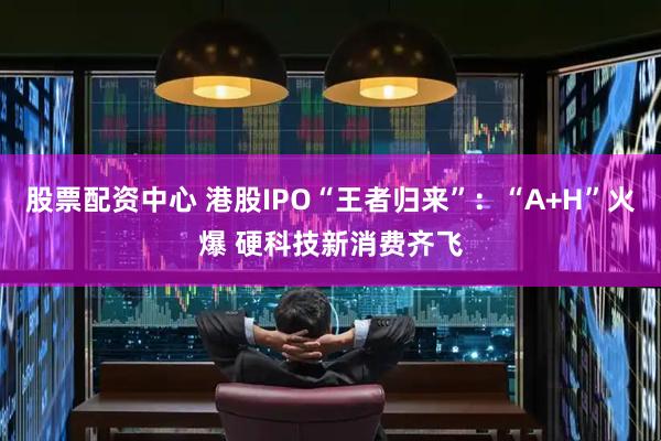股票配资中心 港股IPO“王者归来”：“A+H”火爆 硬科技新消费齐飞