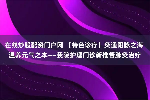 在线炒股配资门户网 【特色诊疗】灸通阳脉之海 温养元气之本——我院护理门诊新推督脉灸治疗