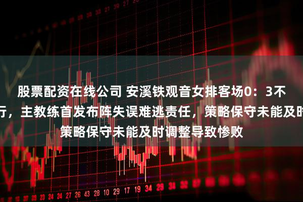 股票配资在线公司 安溪铁观音女排客场0：3不敌天津渤海银行，主教练首发布阵失误难逃责任，策略保守未能及时调整导致惨败