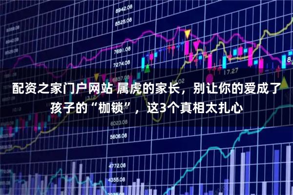 配资之家门户网站 属虎的家长，别让你的爱成了孩子的“枷锁”，这3个真相太扎心