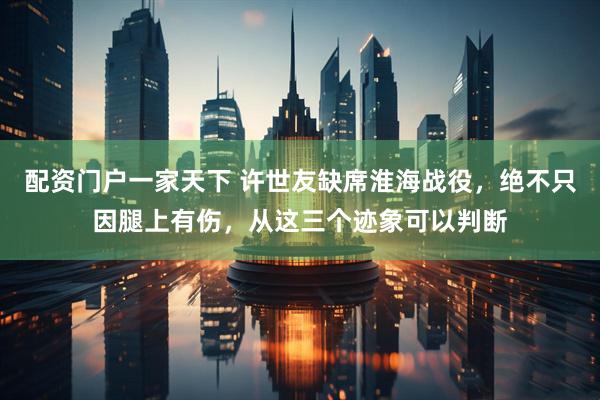 配资门户一家天下 许世友缺席淮海战役，绝不只因腿上有伤，从这三个迹象可以判断