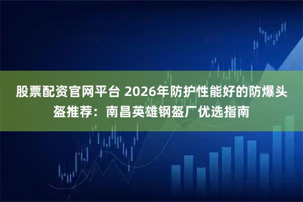 股票配资官网平台 2026年防护性能好的防爆头盔推荐：南昌英雄钢盔厂优选指南