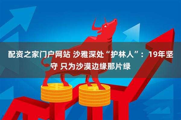 配资之家门户网站 沙雅深处“护林人”：19年坚守 只为沙漠边缘那片绿
