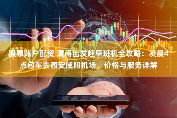 股票账户配资 渭南出发赶早班机全攻略：凌晨4点包车去西安咸阳机场，价格与服务详解