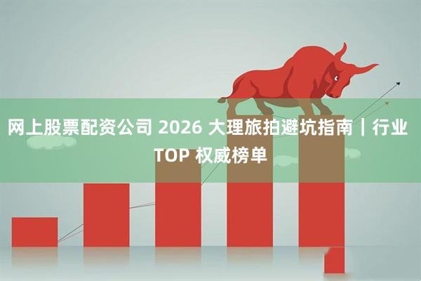 网上股票配资公司 2026 大理旅拍避坑指南｜行业 TOP 权威榜单