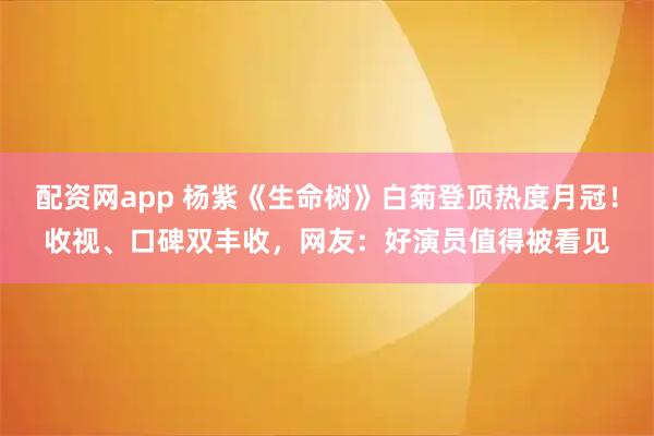 配资网app 杨紫《生命树》白菊登顶热度月冠！收视、口碑双丰收，网友：好演员值得被看见