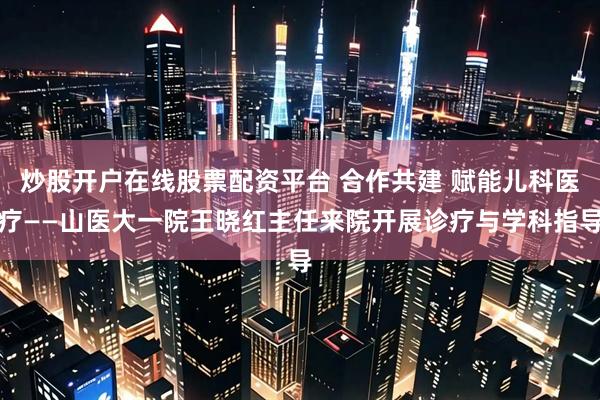 炒股开户在线股票配资平台 合作共建 赋能儿科医疗——山医大一院王晓红主任来院开展诊疗与学科指导