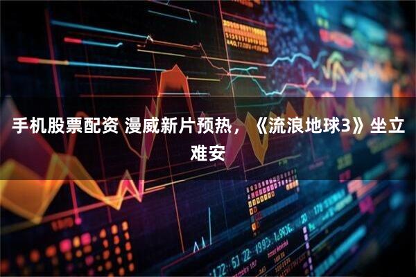 手机股票配资 漫威新片预热，《流浪地球3》坐立难安