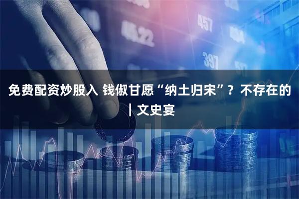 免费配资炒股入 钱俶甘愿“纳土归宋”？不存在的｜文史宴