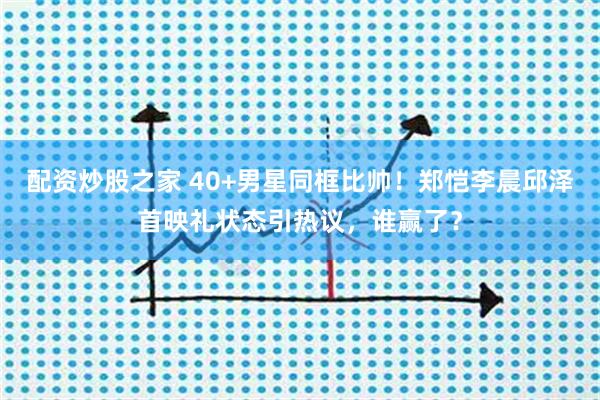 配资炒股之家 40+男星同框比帅！郑恺李晨邱泽首映礼状态引热议，谁赢了？